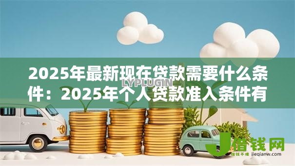 2025年最新现在贷款需要什么条件:2025年个人贷款准入条件有哪些 2025年最新现在贷款需要什么条件:2025年个人贷款准入条件有哪些