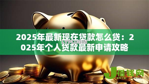 2025年最新现在贷款怎么贷：2025年个人贷款最新申请攻略