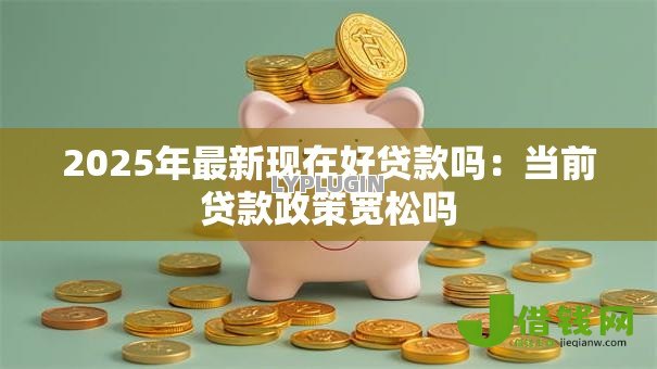 2025年最新现在好贷款吗：当前贷款政策宽松吗