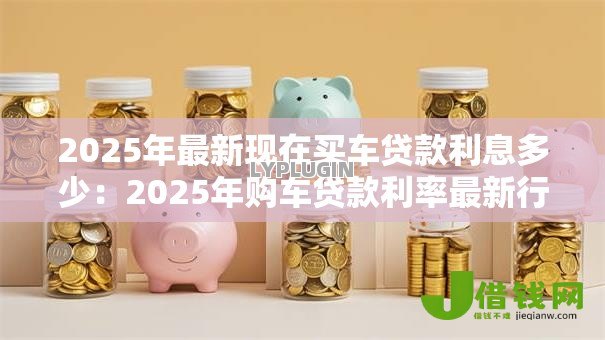 2025年最新现在买车贷款利息多少：2025年购车贷款利率最新行情
