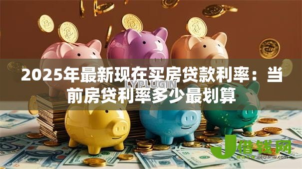 2025年最新现在买房贷款利率:当前房贷利率多少最划算 2025年最新现在买房贷款利率:当前房贷利率多少最划算