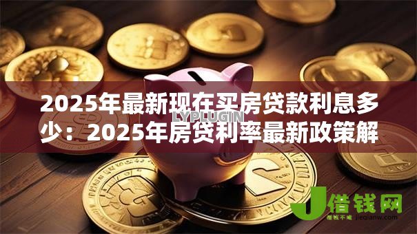 2025年最新现在买房贷款利息多少:2025年房贷利率最新政策解读 2025年最新现在买房贷款利息多少:2025年房贷利率最新政策解读