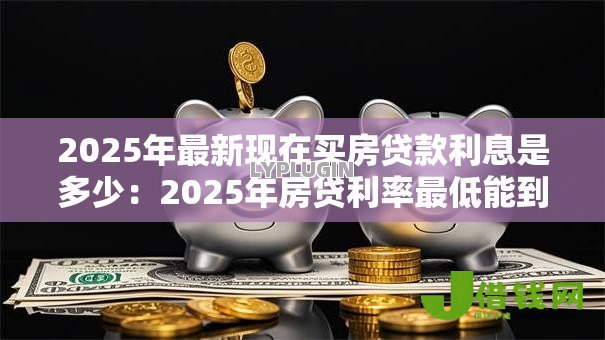 2025年最新现在买房贷款利息是多少：2025年房贷利率最低能到多少