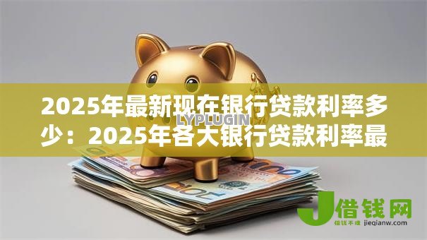 2025年最新现在银行贷款利率多少:2025年各大银行贷款利率最新情况 2025年最新现在银行贷款利率多少:2025年各大银行贷款利率最新情况