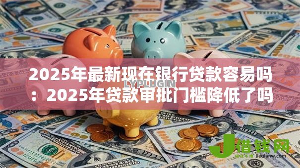 2025年最新现在银行贷款容易吗：2025年贷款审批门槛降低了吗