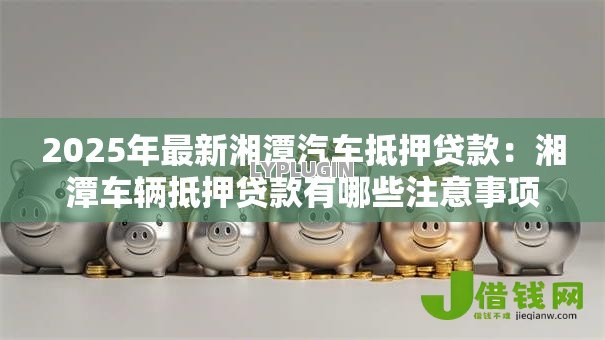 2025年最新湘潭汽车抵押贷款:湘潭车辆抵押贷款有哪些注意事项 2025年最新湘潭汽车抵押贷款:湘潭车辆抵押贷款有哪些注意事项