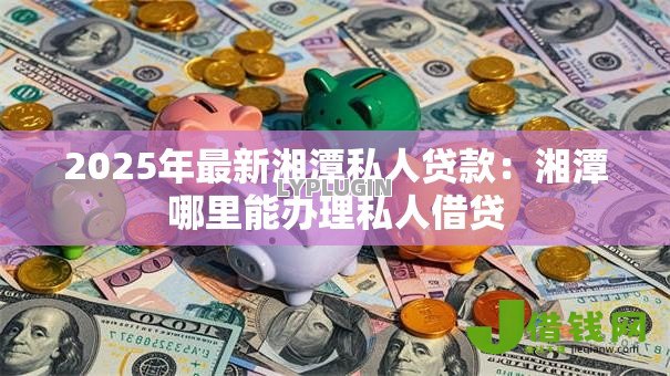 2025年最新湘潭私人贷款:湘潭哪里能办理私人借贷 2025年最新湘潭私人贷款:湘潭哪里能办理私人借贷