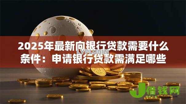 2025年最新向银行贷款需要什么条件:申请银行贷款需满足哪些资质 2025年最新向银行贷款需要什么条件:申请银行贷款需满足哪些资质