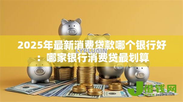 2025年最新消费贷款哪个银行好：哪家银行消费贷最划算