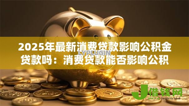 2025年最新消费贷款影响公积金贷款吗:消费贷款能否影响公积金贷款审批 2025年最新消费贷款影响公积金贷款吗:消费贷款能否影响公积金贷款审批