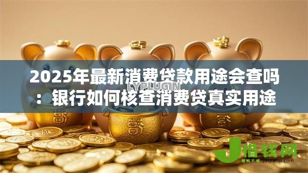 2025年最新消费贷款用途会查吗:银行如何核查消费贷真实用途 2025年最新消费贷款用途会查吗:银行如何核查消费贷真实用途