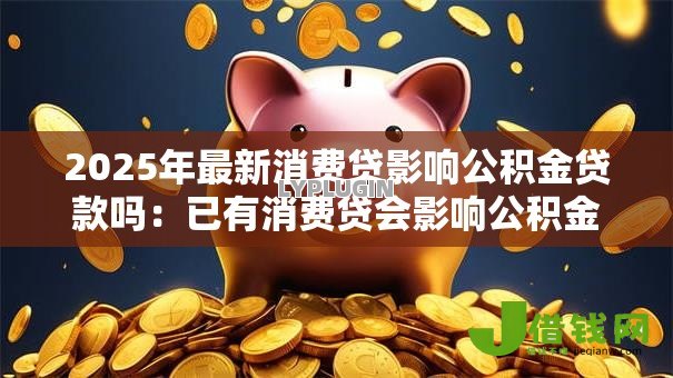 2025年最新消费贷影响公积金贷款吗：已有消费贷会影响公积金贷款审批吗