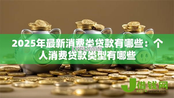 2025年最新消费类贷款有哪些:个人消费贷款类型有哪些 2025年最新消费类贷款有哪些:个人消费贷款类型有哪些