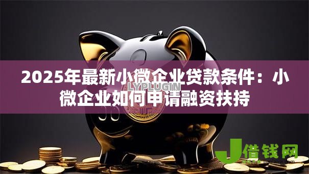 2025年最新小微企业贷款条件：小微企业如何申请融资扶持