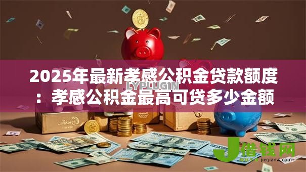 2025年最新孝感公积金贷款额度:孝感公积金最高可贷多少金额 2025年最新孝感公积金贷款额度:孝感公积金最高可贷多少金额
