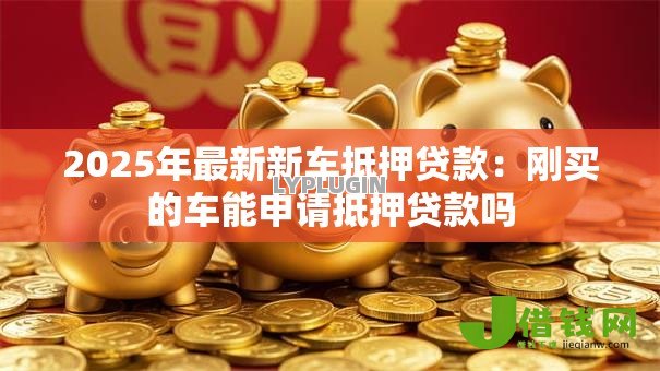 2025年最新新车抵押贷款：刚买的车能申请抵押贷款吗