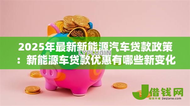 2025年最新新能源汽车贷款政策:新能源车贷款优惠有哪些新变化 2025年最新新能源汽车贷款政策:新能源车贷款优惠有哪些新变化