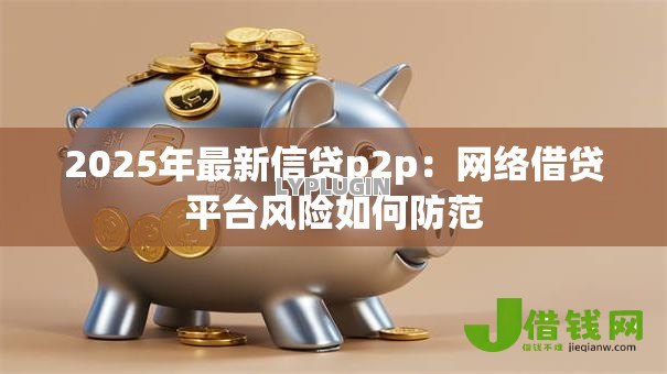 2025年最新信贷p2p:网络借贷平台风险如何防范 2025年最新信贷p2p:网络借贷平台风险如何防范