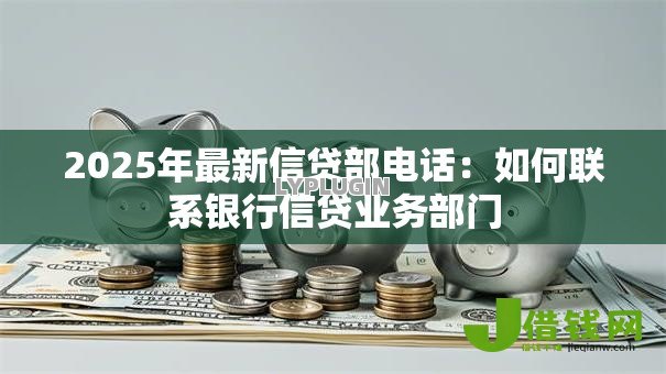2025年最新信贷部电话:如何联系银行信贷业务部门 2025年最新信贷部电话:如何联系银行信贷业务部门