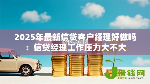 2025年最新信贷客户经理好做吗：信贷经理工作压力大不大