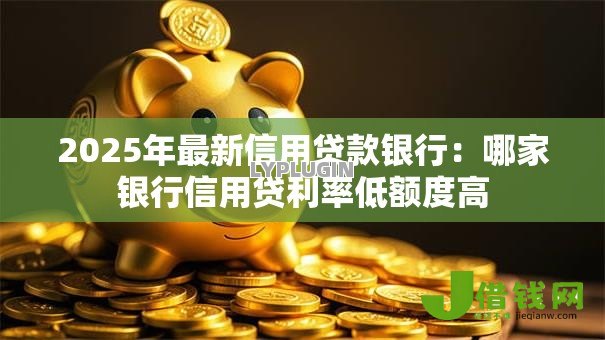 2025年最新信用贷款银行：哪家银行信用贷利率低额度高