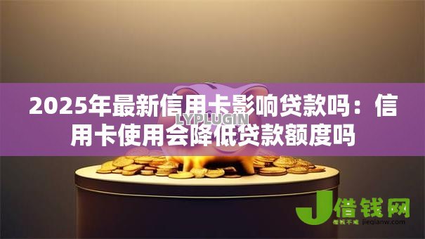 2025年最新信用卡影响贷款吗:信用卡使用会降低贷款额度吗 2025年最新信用卡影响贷款吗:信用卡使用会降低贷款额度吗