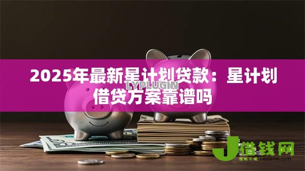2025年最新星计划贷款：星计划借贷方案靠谱吗