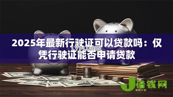 2025年最新行驶证可以贷款吗:仅凭行驶证能否申请贷款 2025年最新行驶证可以贷款吗:仅凭行驶证能否申请贷款