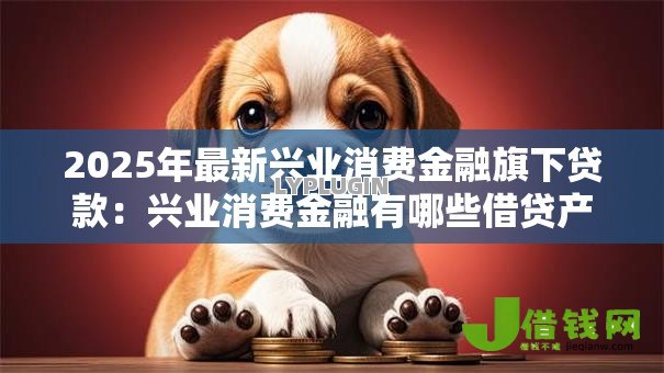 2025年最新兴业消费金融旗下贷款:兴业消费金融有哪些借贷产品 2025年最新兴业消费金融旗下贷款:兴业消费金融有哪些借贷产品