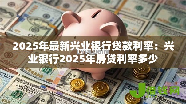 2025年最新兴业银行贷款利率：兴业银行2025年房贷利率多少