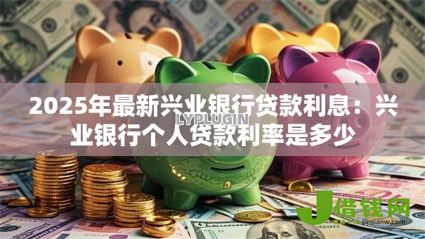 2025年最新兴业银行贷款利息:兴业银行个人贷款利率是多少 2025年最新兴业银行贷款利息:兴业银行个人贷款利率是多少