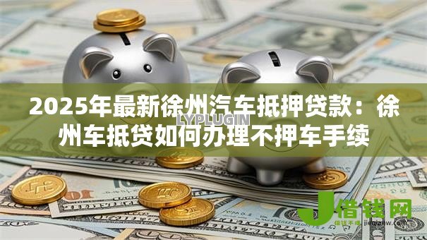 2025年最新徐州汽车抵押贷款：徐州车抵贷如何办理不押车手续