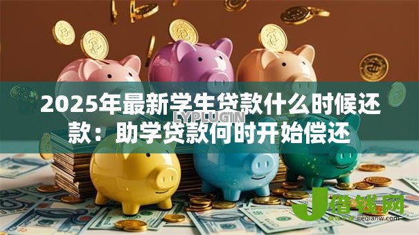 2025年最新学生贷款什么时候还款:助学贷款何时开始偿还 2025年最新学生贷款什么时候还款:助学贷款何时开始偿还
