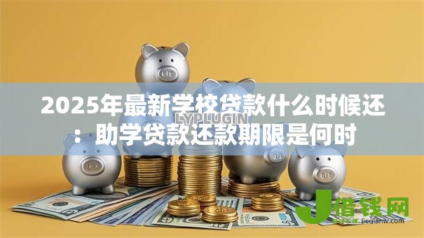 2025年最新学校贷款什么时候还:助学贷款还款期限是何时 2025年最新学校贷款什么时候还:助学贷款还款期限是何时