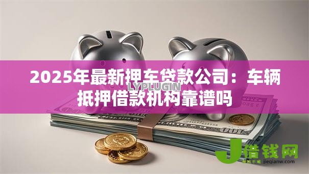 2025年最新押车贷款公司:车辆抵押借款机构靠谱吗 2025年最新押车贷款公司:车辆抵押借款机构靠谱吗