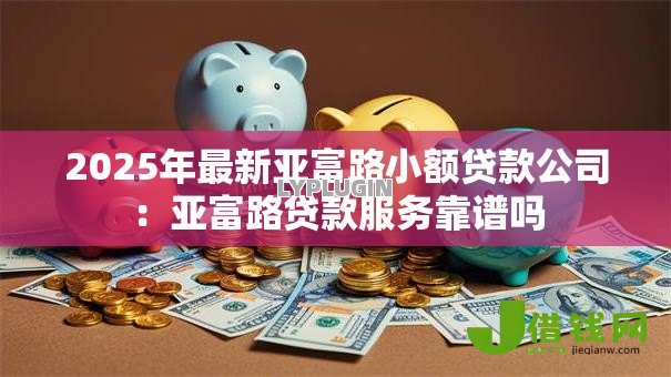 2025年最新亚富路小额贷款公司：亚富路贷款服务靠谱吗