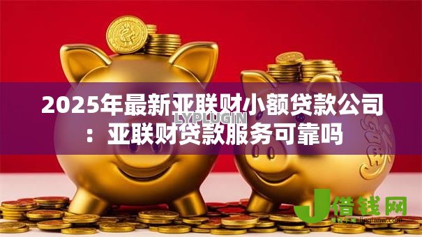 2025年最新亚联财小额贷款公司:亚联财贷款服务可靠吗 2025年最新亚联财小额贷款公司:亚联财贷款服务可靠吗
