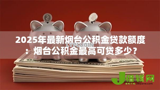 2025年最新烟台公积金贷款额度：烟台公积金最高可贷多少？