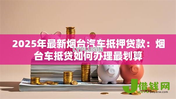 2025年最新烟台汽车抵押贷款：烟台车抵贷如何办理最划算
