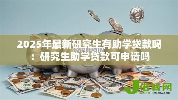 2025年最新研究生有助学贷款吗：研究生助学贷款可申请吗