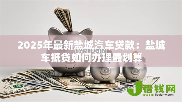 2025年最新盐城汽车贷款:盐城车抵贷如何办理最划算 2025年最新盐城汽车贷款:盐城车抵贷如何办理最划算