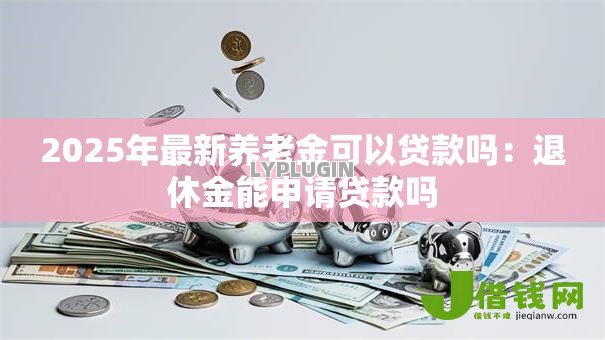 2025年最新养老金可以贷款吗:退休金能申请贷款吗 2025年最新养老金可以贷款吗:退休金能申请贷款吗