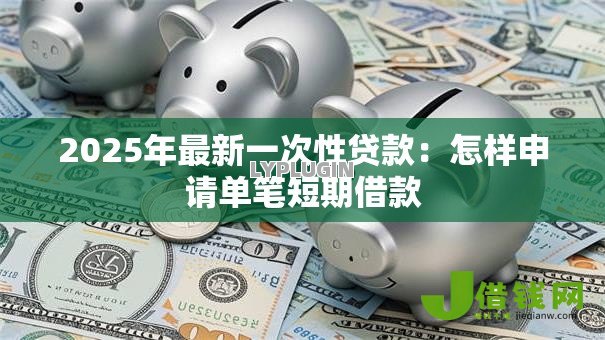 2025年最新一次性贷款:怎样申请单笔短期借款 2025年最新一次性贷款:怎样申请单笔短期借款
