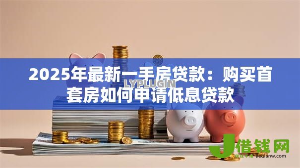 2025年最新一手房贷款:购买首套房如何申请低息贷款 2025年最新一手房贷款:购买首套房如何申请低息贷款