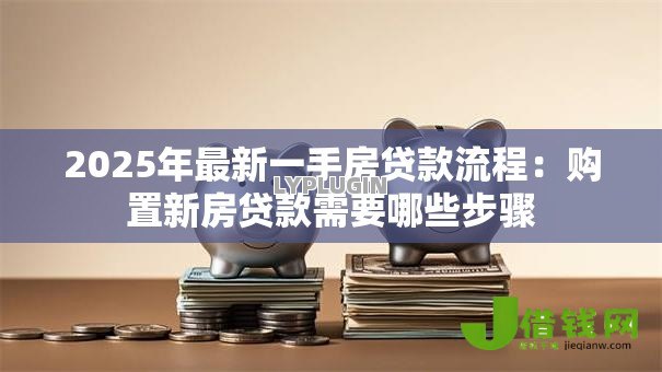 2025年最新一手房贷款流程:购置新房贷款需要哪些步骤 2025年最新一手房贷款流程:购置新房贷款需要哪些步骤