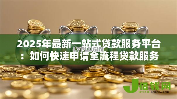 2025年最新一站式贷款服务平台:如何快速申请全流程贷款服务 2025年最新一站式贷款服务平台:如何快速申请全流程贷款服务