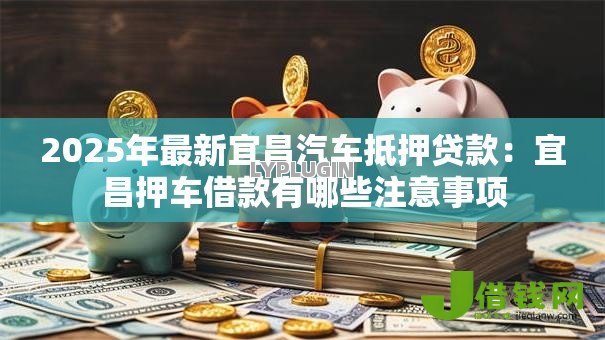 2025年最新宜昌汽车抵押贷款:宜昌押车借款有哪些注意事项 2025年最新宜昌汽车抵押贷款:宜昌押车借款有哪些注意事项