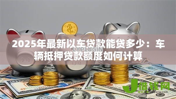 2025年最新以车贷款能贷多少:车辆抵押贷款额度如何计算 2025年最新以车贷款能贷多少:车辆抵押贷款额度如何计算