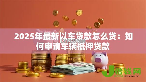 2025年最新以车贷款怎么贷:如何申请车辆抵押贷款 2025年最新以车贷款怎么贷:如何申请车辆抵押贷款