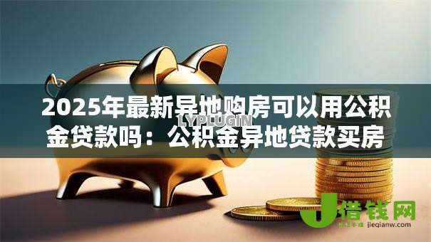 2025年最新异地购房可以用公积金贷款吗:公积金异地贷款买房的条件是什么 2025年最新异地购房可以用公积金贷款吗:公积金异地贷款买房的条件是什么